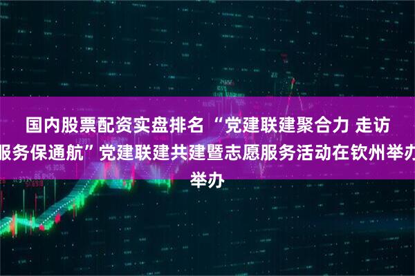国内股票配资实盘排名 “党建联建聚合力 走访服务保通航”党建联建共建暨志愿服务活动在钦州举办