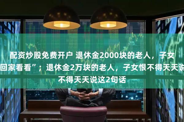 配资炒股免费开户 退休金2000块的老人，子女总说“常回家看看”；退休金2万块的老人，子女恨不得天天说这2句话