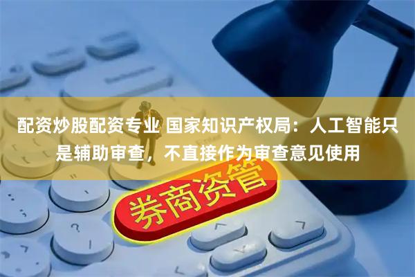 配资炒股配资专业 国家知识产权局：人工智能只是辅助审查，不直接作为审查意见使用