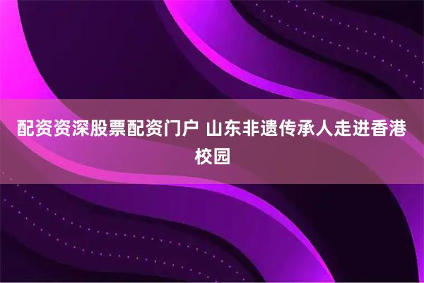 配资资深股票配资门户 山东非遗传承人走进香港校园
