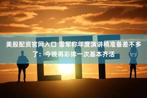 美股配资官网入口 雷军称年度演讲稿准备差不多了：今晚再彩排一次基本齐活