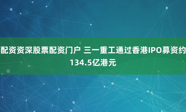 配资资深股票配资门户 三一重工通过香港IPO募资约134.5亿港元