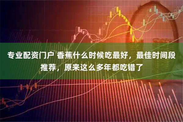 专业配资门户 香蕉什么时候吃最好，最佳时间段推荐，原来这么多年都吃错了