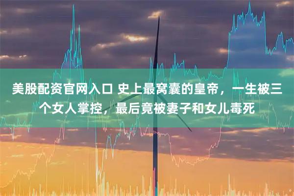 美股配资官网入口 史上最窝囊的皇帝，一生被三个女人掌控，最后竟被妻子和女儿毒死