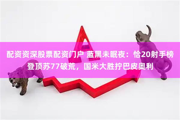 配资资深股票配资门户 蓝黑未眠夜：恰20射手榜登顶苏77破荒，国米大胜拧巴皮奥利