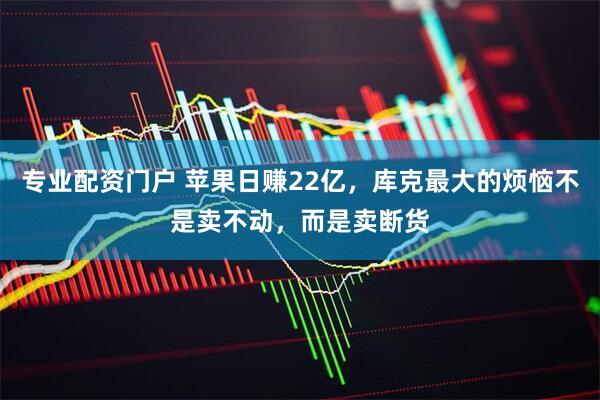 专业配资门户 苹果日赚22亿，库克最大的烦恼不是卖不动，而是卖断货