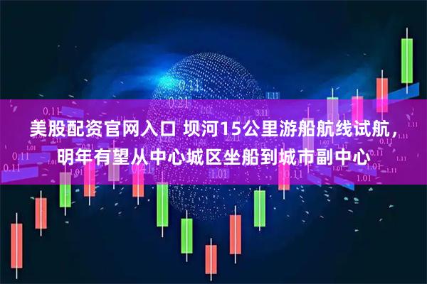美股配资官网入口 坝河15公里游船航线试航，明年有望从中心城区坐船到城市副中心
