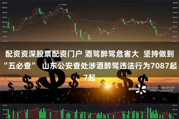配资资深股票配资门户 酒驾醉驾危害大  坚持做到“五必查”  山东公安查处涉酒醉驾违法行为7087起