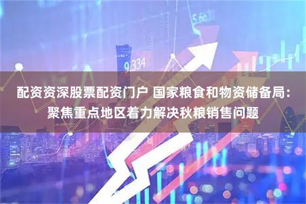 配资资深股票配资门户 国家粮食和物资储备局：聚焦重点地区着力解决秋粮销售问题