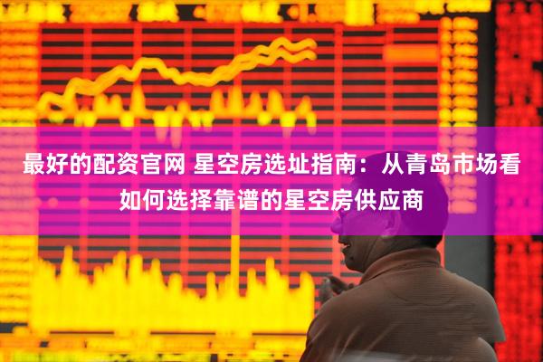 最好的配资官网 星空房选址指南：从青岛市场看如何选择靠谱的星空房供应商