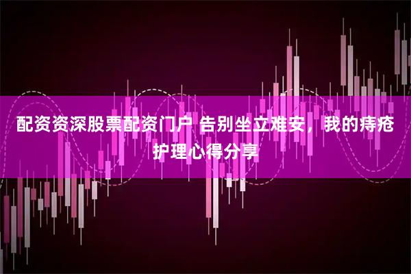 配资资深股票配资门户 告别坐立难安，我的痔疮护理心得分享