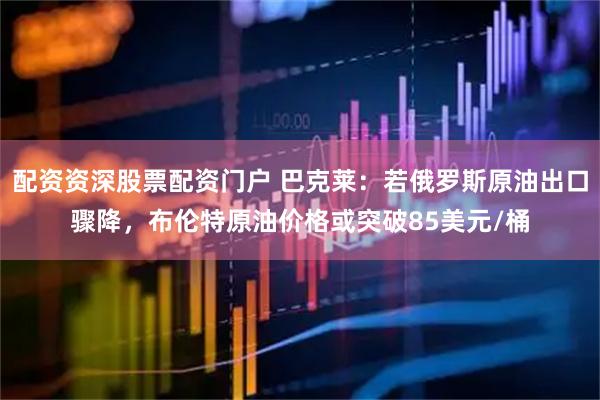 配资资深股票配资门户 巴克莱：若俄罗斯原油出口骤降，布伦特原油价格或突破85美元/桶