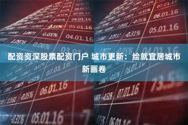 配资资深股票配资门户 城市更新：绘就宜居城市新画卷