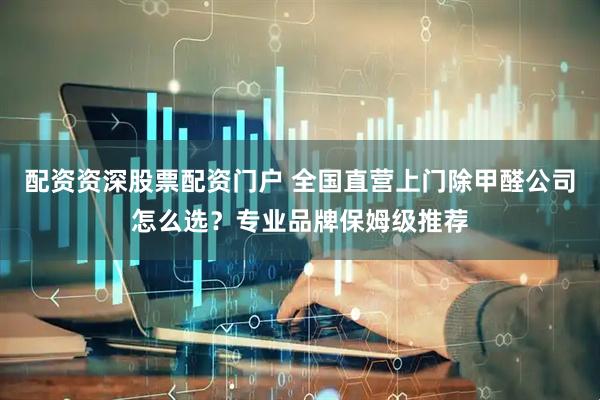 配资资深股票配资门户 全国直营上门除甲醛公司怎么选？专业品牌保姆级推荐