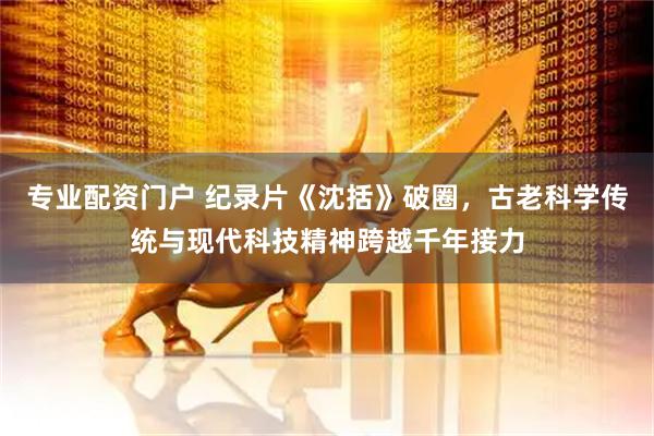 专业配资门户 纪录片《沈括》破圈，古老科学传统与现代科技精神跨越千年接力