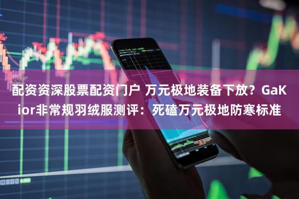 配资资深股票配资门户 万元极地装备下放？GaKior非常规羽绒服测评：死磕万元极地防寒标准