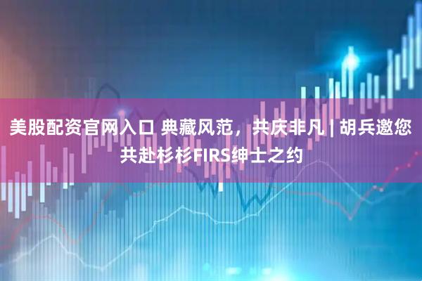 美股配资官网入口 典藏风范，共庆非凡 | 胡兵邀您共赴杉杉FIRS绅士之约