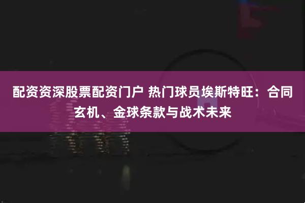 配资资深股票配资门户 热门球员埃斯特旺：合同玄机、金球条款与战术未来
