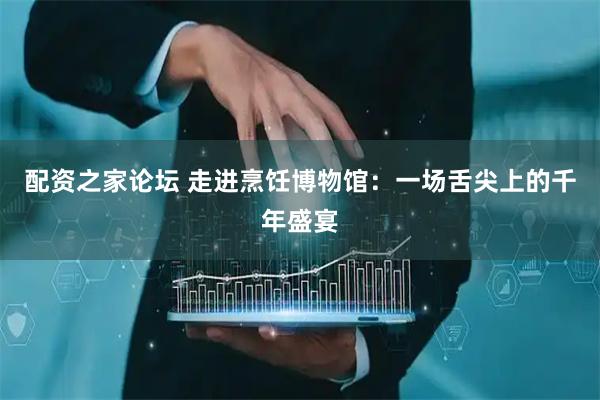 配资之家论坛 走进烹饪博物馆：一场舌尖上的千年盛宴
