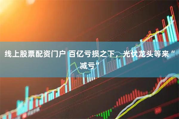 线上股票配资门户 百亿亏损之下，光伏龙头等来“减亏”