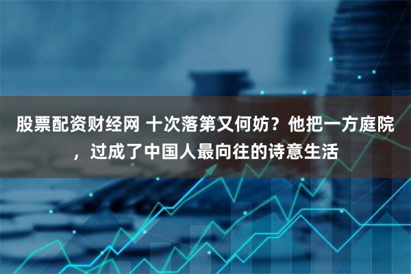 股票配资财经网 十次落第又何妨？他把一方庭院，过成了中国人最向往的诗意生活