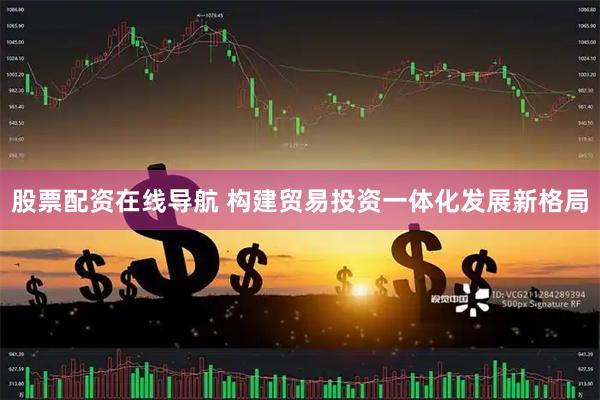 股票配资在线导航 构建贸易投资一体化发展新格局