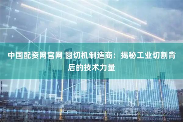 中国配资网官网 圆切机制造商：揭秘工业切割背后的技术力量