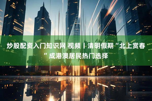 炒股配资入门知识网 视频丨清明假期“北上赏春”成港澳居民热门选择
