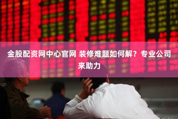 金股配资网中心官网 装修难题如何解？专业公司来助力