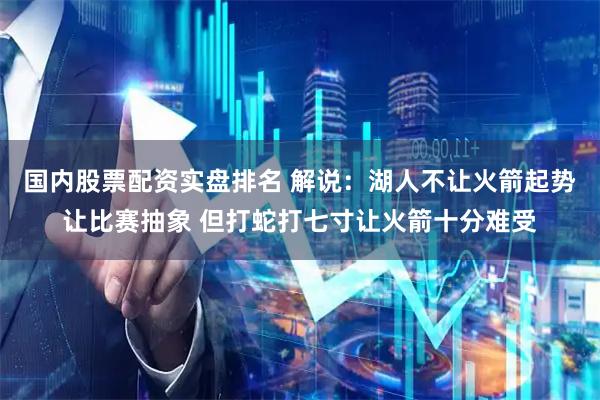 国内股票配资实盘排名 解说：湖人不让火箭起势让比赛抽象 但打蛇打七寸让火箭十分难受