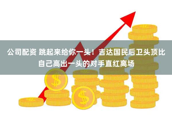 公司配资 跳起来给你一头！吉达国民后卫头顶比自己高出一头的对手直红离场