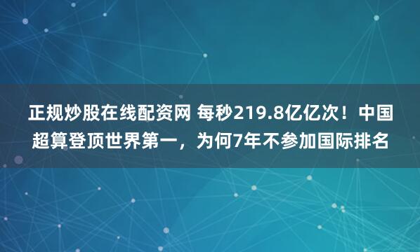 正规炒股在线配资网 每秒219.8亿亿次！中国超算登顶世界第一，为何7年不参加国际排名