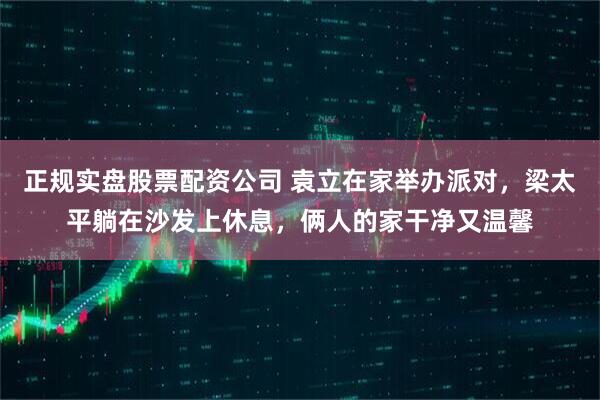 正规实盘股票配资公司 袁立在家举办派对，梁太平躺在沙发上休息，俩人的家干净又温馨