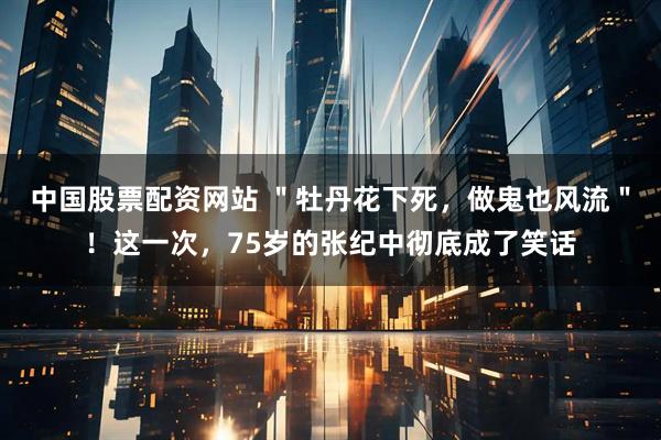 中国股票配资网站 ＂牡丹花下死，做鬼也风流＂！这一次，75岁的张纪中彻底成了笑话