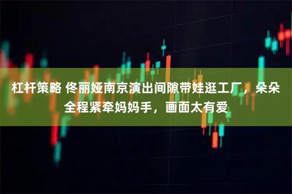 杠杆策略 佟丽娅南京演出间隙带娃逛工厂，朵朵全程紧牵妈妈手，画面太有爱