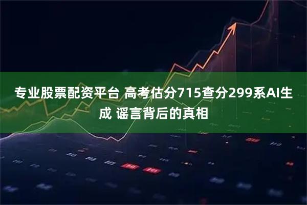 专业股票配资平台 高考估分715查分299系AI生成 谣言背后的真相