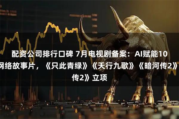 配资公司排行口碑 7月电视剧备案：AI赋能104部网络故事片，《只此青绿》《天行九歌》《暗河传2》立项