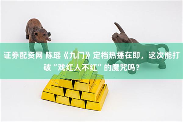 证劵配资网 陈瑶《九门》定档热播在即，这次能打破“戏红人不红”的魔咒吗？